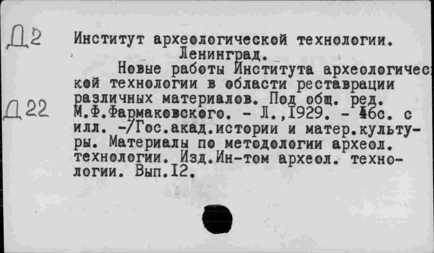 ﻿Институт археологической технологии. Ленинград._
Новые работы Института археологичес кой технологии в области реставрации Различных материалов. Под общ. ред.
.Ф.Фармакевского. - Л.,1929. - 46с. с илл. -/Гос.акад.истории и матер.культуры. Материалы по методологии археол. технологии. Изд.Ин-том археол. технологии. Вып.12.